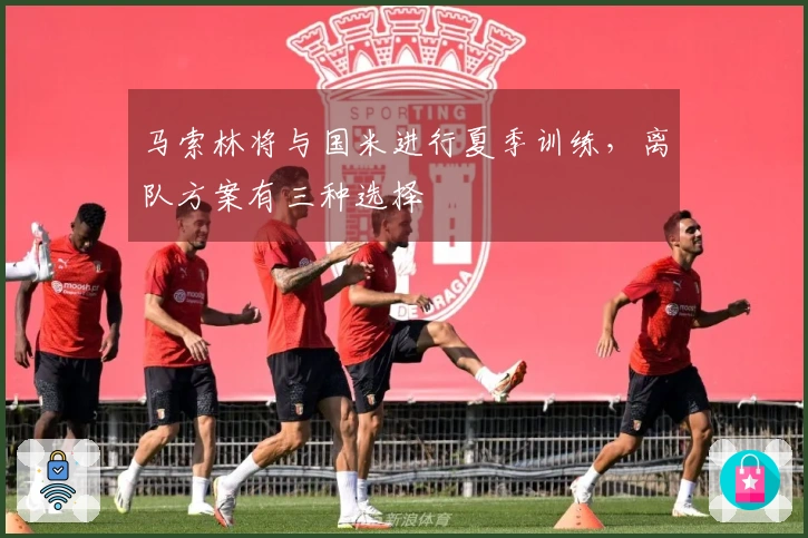 马索林将与国米进行夏季训练，离队方案有三种选择